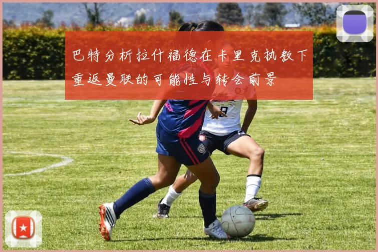 巴特分析拉什福德在卡里克执教下重返曼联的可能性与转会前景