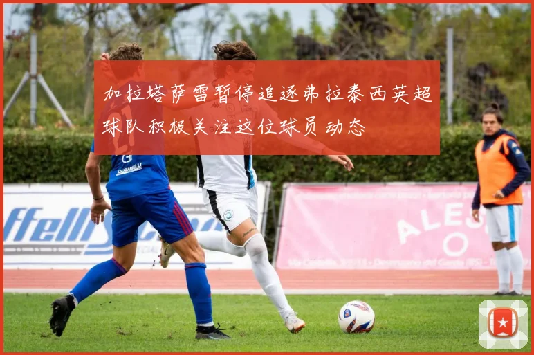 加拉塔萨雷暂停追逐弗拉泰西英超球队积极关注这位球员动态