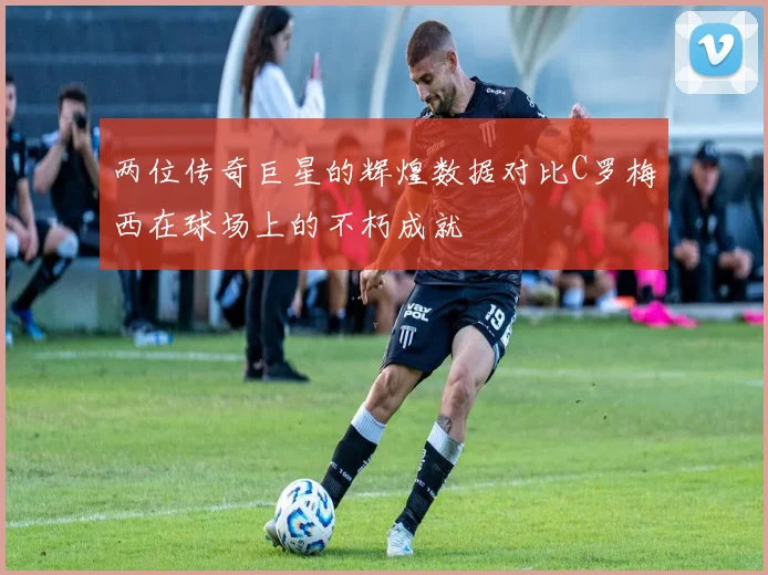 两位传奇巨星的辉煌数据对比C罗梅西在球场上的不朽成就