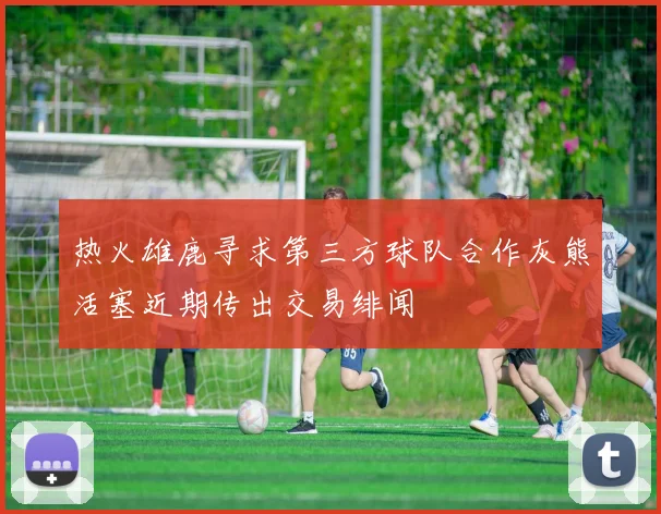 热火雄鹿寻求第三方球队合作灰熊活塞近期传出交易绯闻