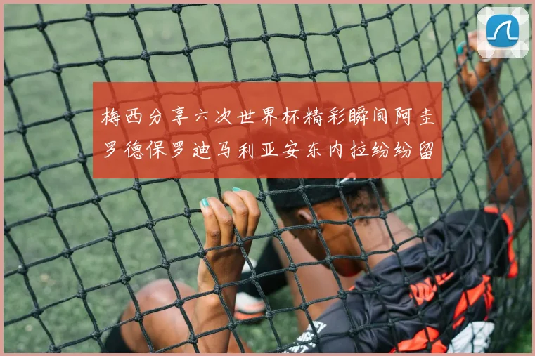 梅西分享六次世界杯精彩瞬间阿圭罗德保罗迪马利亚安东内拉纷纷留言互动