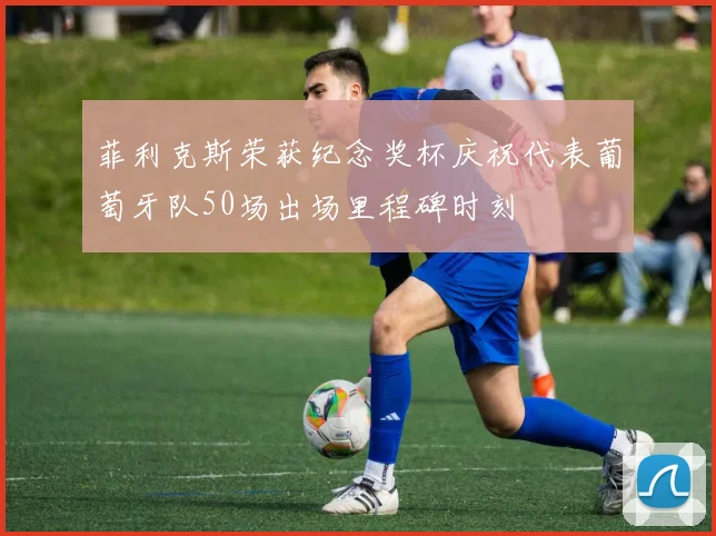 菲利克斯荣获纪念奖杯庆祝代表葡萄牙队50场出场里程碑时刻