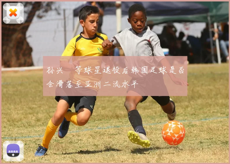 孙兴慜等球星退役后韩国足球是否会滑落至亚洲二流水平