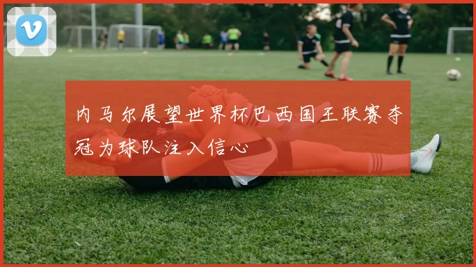 内马尔展望世界杯巴西国王联赛夺冠为球队注入信心