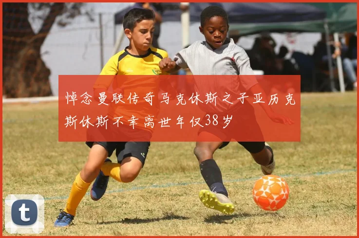 悼念曼联传奇马克休斯之子亚历克斯休斯不幸离世年仅38岁