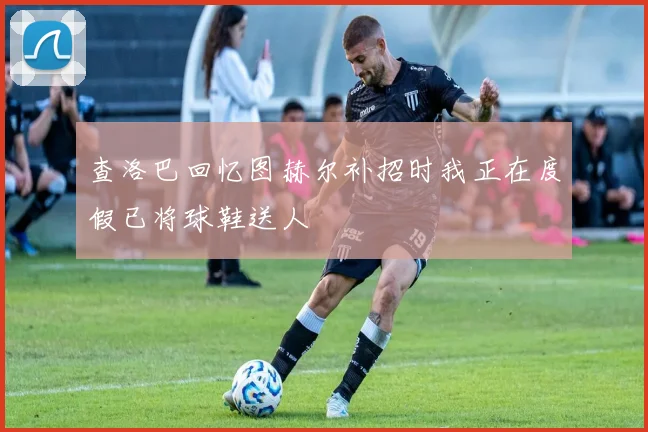 查洛巴回忆图赫尔补招时我正在度假已将球鞋送人