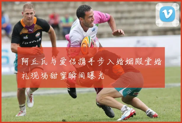 阿丘瓦与爱侣携手步入婚姻殿堂婚礼现场甜蜜瞬间曝光
