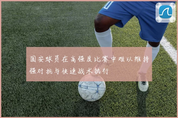 国安球员在高强度比赛中难以维持强对抗与快速战术执行