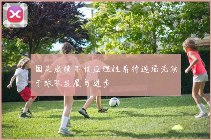 国足成绩不佳应理性看待造谣无助于球队发展与进步