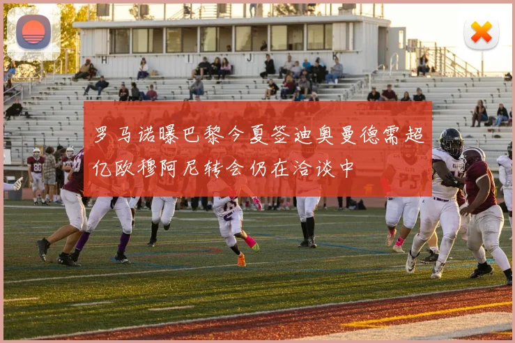 罗马诺曝巴黎今夏签迪奥曼德需超亿欧穆阿尼转会仍在洽谈中