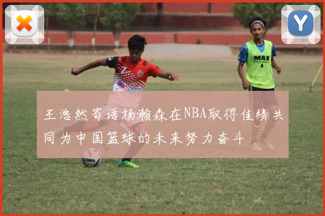 王浩然寄语杨瀚森在NBA取得佳绩共同为中国篮球的未来努力奋斗