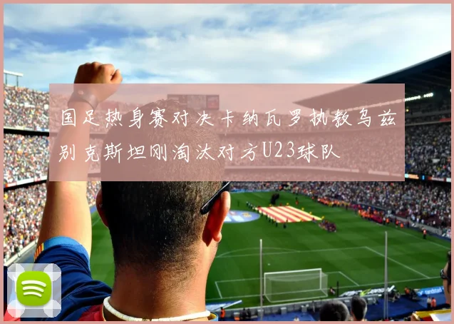 国足热身赛对决卡纳瓦罗执教乌兹别克斯坦刚淘汰对方U23球队